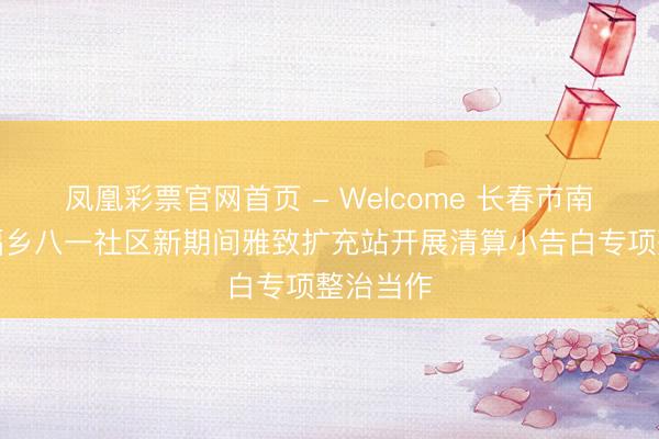 凤凰彩票官网首页 - Welcome 长春市南关区幸福乡八一社区新期间雅致扩充站开展清算小告白专项整治当作