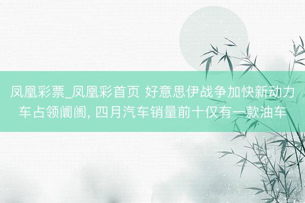 凤凰彩票_凤凰彩首页 好意思伊战争加快新动力车占领阛阓, 四月汽车销量前十仅有一款油车