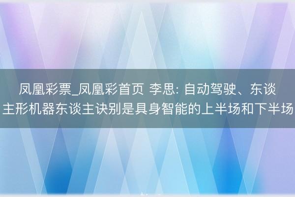 凤凰彩票_凤凰彩首页 李思: 自动驾驶、东谈主形机器东谈主诀别是具身智能的上半场和下半场