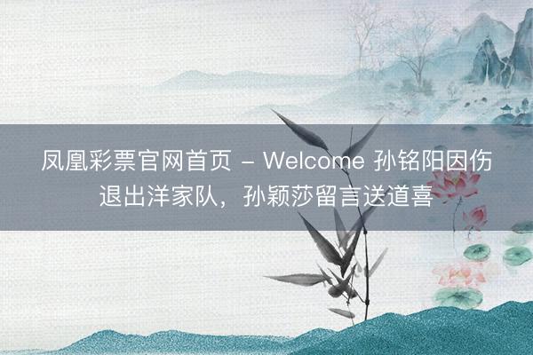 凤凰彩票官网首页 - Welcome 孙铭阳因伤退出洋家队,孙颖莎留言送道喜