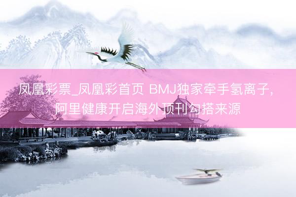 凤凰彩票_凤凰彩首页 BMJ独家牵手氢离子， 阿里健康开启海外顶刊勾搭来源