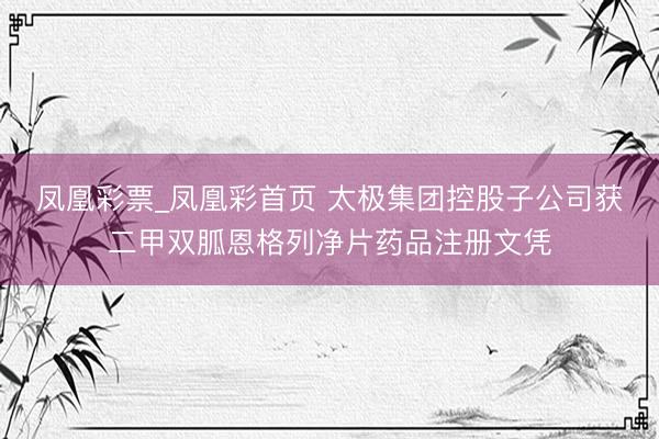 凤凰彩票_凤凰彩首页 太极集团控股子公司获二甲双胍恩格列净片药品注册文凭