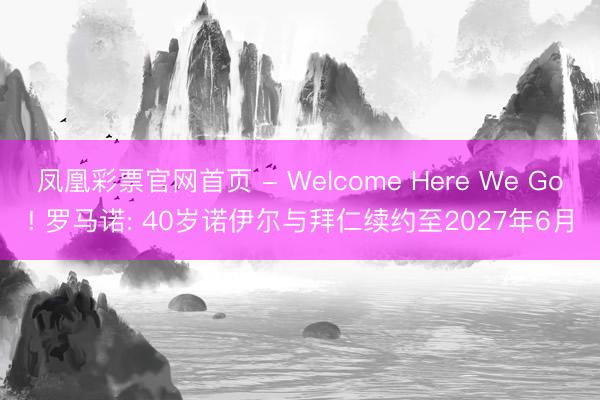 凤凰彩票官网首页 - Welcome Here We Go! 罗马诺: 40岁诺伊尔与拜仁续约至2027年6月