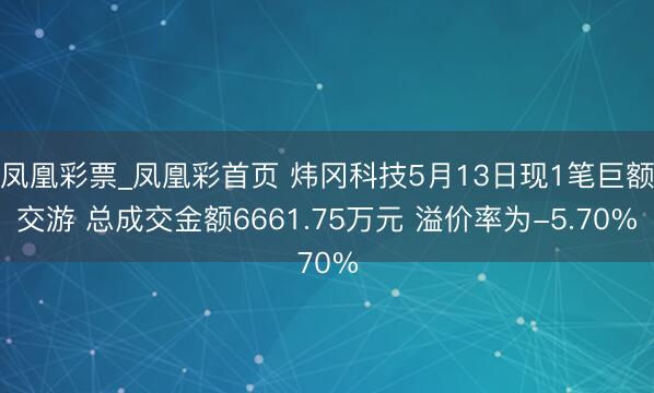 凤凰彩票_凤凰彩首页 炜冈科技5月13日现1笔巨额交游 总成交金额6661.75万元 溢价率为-5.70%