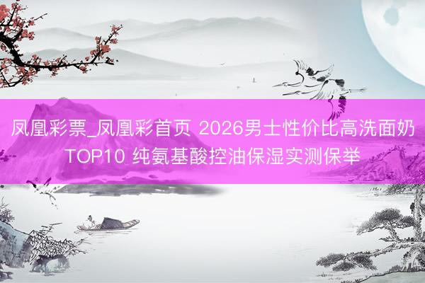 凤凰彩票_凤凰彩首页 2026男士性价比高洗面奶TOP10 纯氨基酸控油保湿实测保举