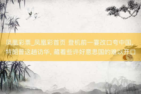 凤凰彩票_凤凰彩首页 登机前一霎改口夸中国， 特朗普这趟访华， 藏着些许好意思国的难以开口