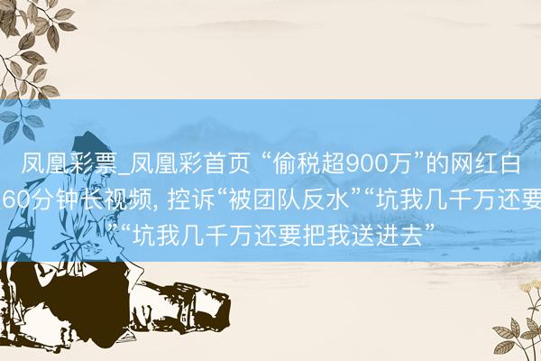 凤凰彩票_凤凰彩首页 “偷税超900万”的网红白冰复更! 发近60分钟长视频, 控诉“被团队反水”“坑我几千万还要把我送进去”