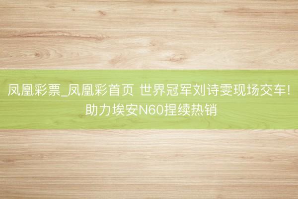 凤凰彩票_凤凰彩首页 世界冠军刘诗雯现场交车! 助力埃安N60捏续热销