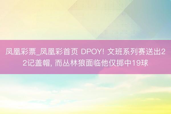凤凰彩票_凤凰彩首页 DPOY! 文班系列赛送出22记盖帽, 而丛林狼面临他仅掷中19球