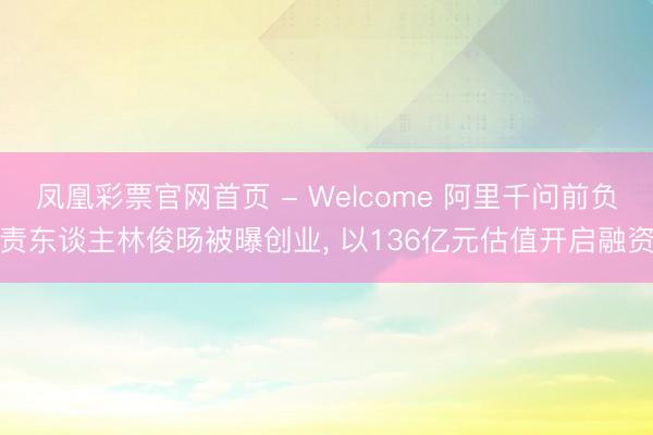 凤凰彩票官网首页 - Welcome 阿里千问前负责东谈主林俊旸被曝创业， 以136亿元估值开启融资