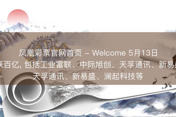 凤凰彩票官网首页 - Welcome 5月13日27股成交额跳跃百亿， 包括工业富联、中际旭创、天孚通讯、新易盛、澜起科技等