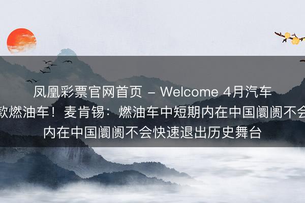 凤凰彩票官网首页 - Welcome 4月汽车销量前十名仅剩一款燃油车!麦肯锡:燃油车中短期内在中国阛阓不会快速退出历史舞台