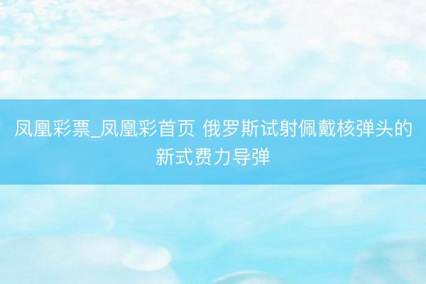 凤凰彩票_凤凰彩首页 俄罗斯试射佩戴核弹头的新式费力导弹