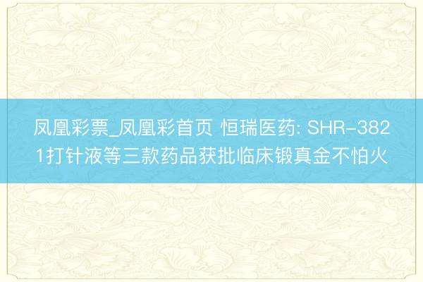 凤凰彩票_凤凰彩首页 恒瑞医药: SHR-3821打针液等三款药品获批临床锻真金不怕火
