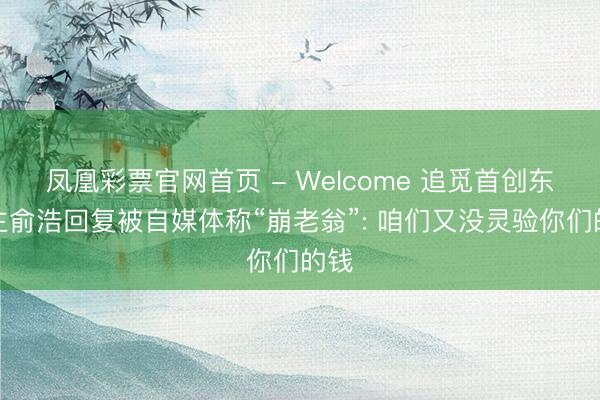 凤凰彩票官网首页 - Welcome 追觅首创东谈主俞浩回复被自媒体称“崩老翁”: 咱们又没灵验你们的钱