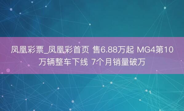 凤凰彩票_凤凰彩首页 售6.88万起 MG4第10万辆整车下线 7个月销量破万