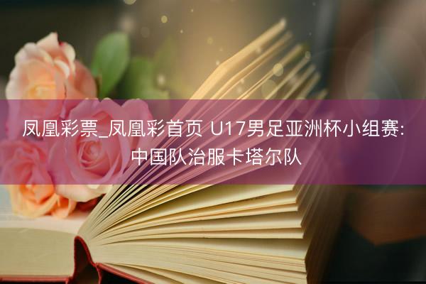 凤凰彩票_凤凰彩首页 U17男足亚洲杯小组赛: 中国队治服卡塔尔队