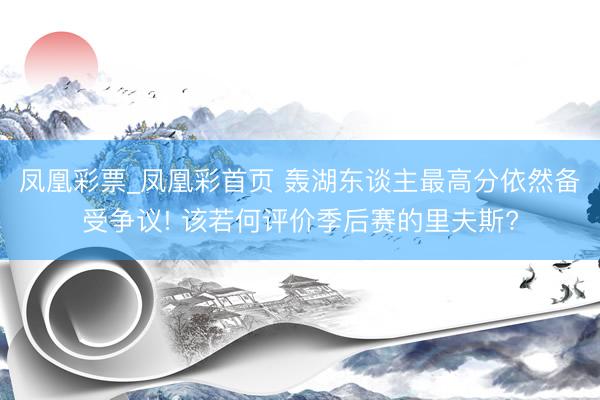 凤凰彩票_凤凰彩首页 轰湖东谈主最高分依然备受争议! 该若何评价季后赛的里夫斯?