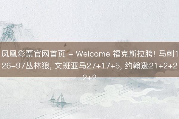 凤凰彩票官网首页 - Welcome 福克斯拉胯! 马刺126-97丛林狼， 文班亚马27+17+5， 约翰逊21+2+2