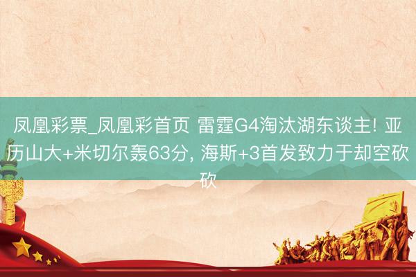 凤凰彩票_凤凰彩首页 雷霆G4淘汰湖东谈主! 亚历山大+米切尔轰63分， 海斯+3首发致力于却空砍