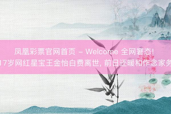凤凰彩票官网首页 - Welcome 全网窘态! 17岁网红星宝王金怡白费离世， 前日还暖和作念家务