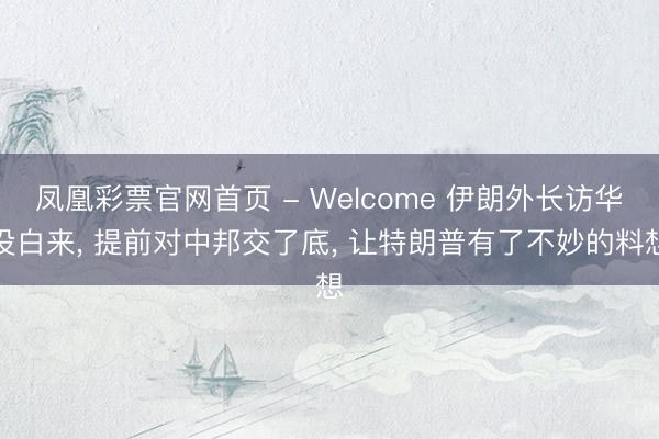 凤凰彩票官网首页 - Welcome 伊朗外长访华没白来， 提前对中邦交了底， 让特朗普有了不妙的料想