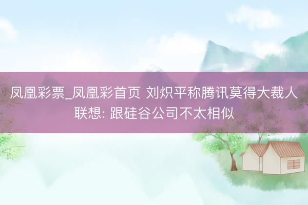 凤凰彩票_凤凰彩首页 刘炽平称腾讯莫得大裁人联想: 跟硅谷公司不太相似