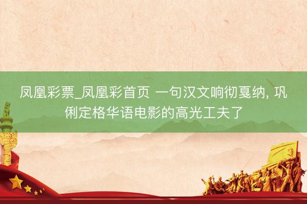 凤凰彩票_凤凰彩首页 一句汉文响彻戛纳， 巩俐定格华语电影的高光工夫了