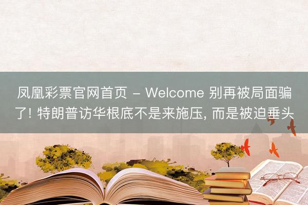 凤凰彩票官网首页 - Welcome 别再被局面骗了! 特朗普访华根底不是来施压， 而是被迫垂头