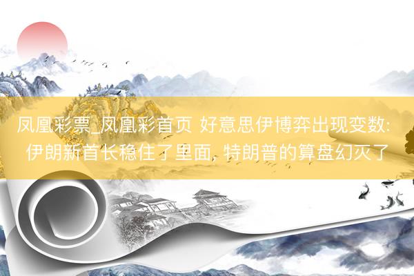凤凰彩票_凤凰彩首页 好意思伊博弈出现变数: 伊朗新首长稳住了里面， 特朗普的算盘幻灭了