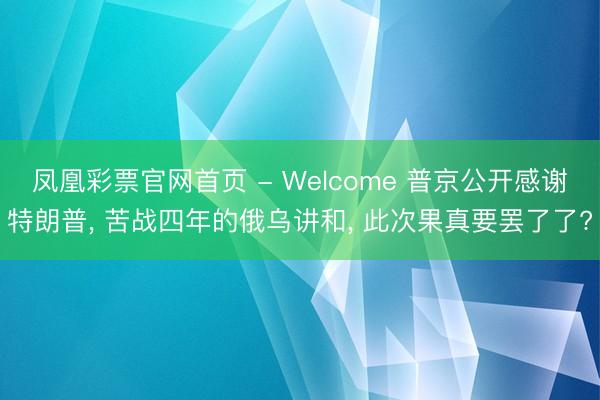 凤凰彩票官网首页 - Welcome 普京公开感谢特朗普， 苦战四年的俄乌讲和， 此次果真要罢了了?