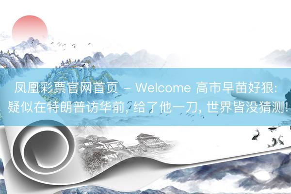 凤凰彩票官网首页 - Welcome 高市早苗好狠: 疑似在特朗普访华前， 给了他一刀， 世界皆没猜测!