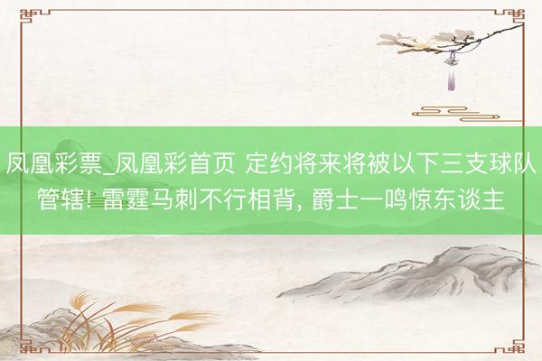 凤凰彩票_凤凰彩首页 定约将来将被以下三支球队管辖! 雷霆马刺不行相背， 爵士一鸣惊东谈主