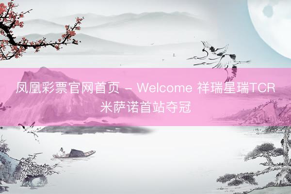 凤凰彩票官网首页 - Welcome 祥瑞星瑞TCR米萨诺首站夺冠
