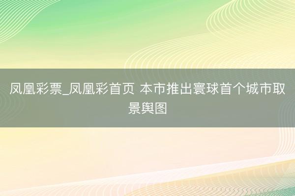 凤凰彩票_凤凰彩首页 本市推出寰球首个城市取景舆图