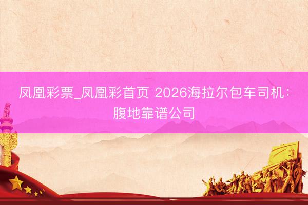 凤凰彩票_凤凰彩首页 2026海拉尔包车司机:腹地靠谱公司