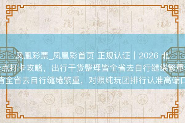 凤凰彩票_凤凰彩首页 正规认证｜2026 北京信誉旅行社网红小众景点打卡攻略，出行干货整理皆全省去自行缱绻繁重，<a href=