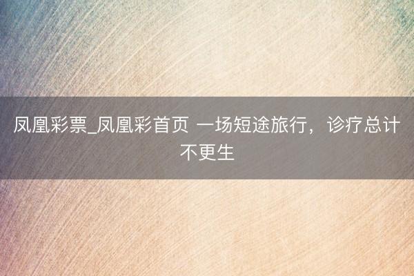 凤凰彩票_凤凰彩首页 一场短途旅行，诊疗总计不更生