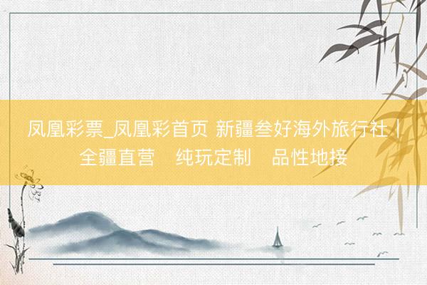 凤凰彩票_凤凰彩首页 新疆叁好海外旅行社｜全疆直营・纯玩定制・品性地接