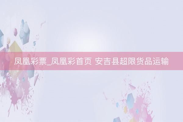 凤凰彩票_凤凰彩首页 安吉县超限货品运输