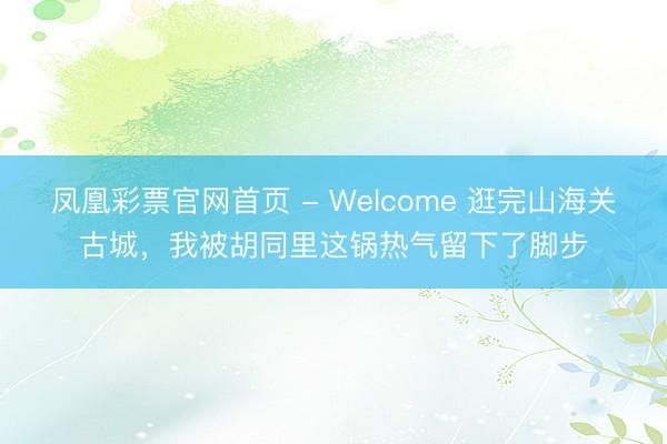 凤凰彩票官网首页 - Welcome 逛完山海关古城，我被胡同里这锅热气留下了脚步