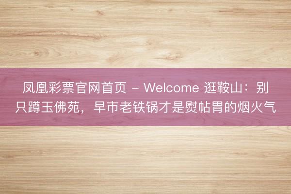 凤凰彩票官网首页 - Welcome 逛鞍山：别只蹲玉佛苑，早市老铁锅才是熨帖胃的烟火气