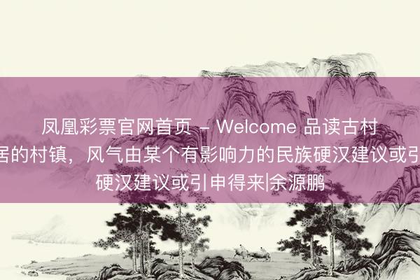 凤凰彩票官网首页 - Welcome 品读古村古镇：民族聚居的村镇，风气由某个有影响力的民族硬汉建议或引申得来|余源鹏
