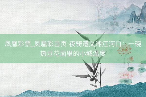凤凰彩票_凤凰彩首页 夜骑遵义湘江河口：一碗热豆花面里的小城温度