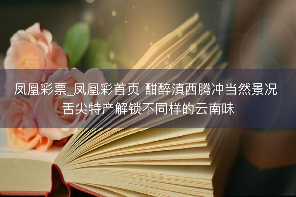 凤凰彩票_凤凰彩首页 酣醉滇西腾冲当然景况 舌尖特产解锁不同样的云南味