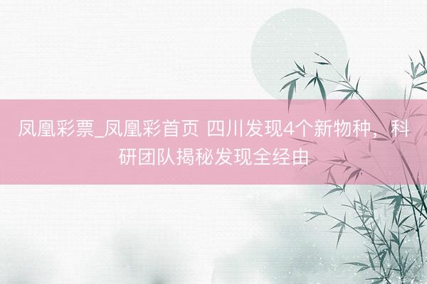 凤凰彩票_凤凰彩首页 四川发现4个新物种，科研团队揭秘发现全经由