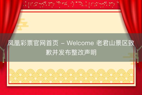 凤凰彩票官网首页 - Welcome 老君山景区致歉并发布整改声明