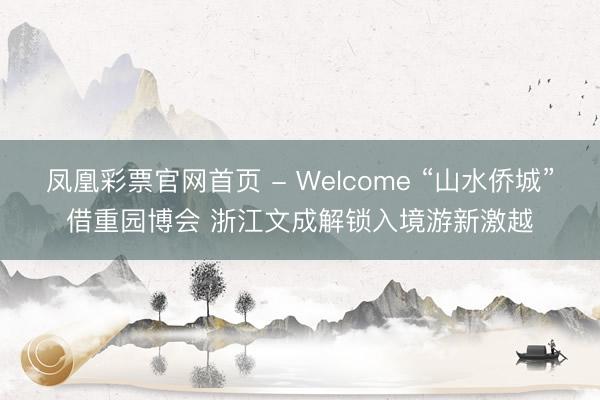 凤凰彩票官网首页 - Welcome “山水侨城”借重园博会 浙江文成解锁入境游新激越