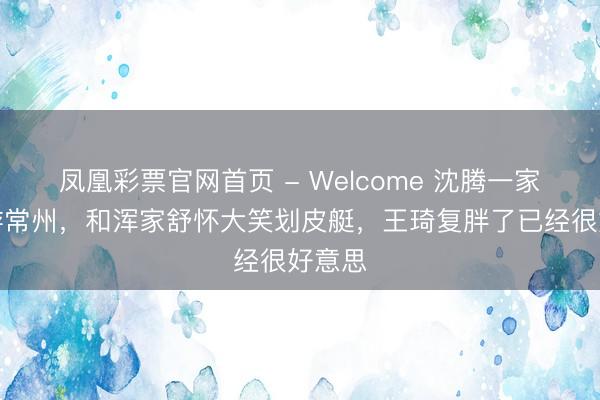 凤凰彩票官网首页 - Welcome 沈腾一家三口游常州，和浑家舒怀大笑划皮艇，王琦复胖了已经很好意思