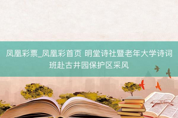 凤凰彩票_凤凰彩首页 明堂诗社暨老年大学诗词班赴古井园保护区采风